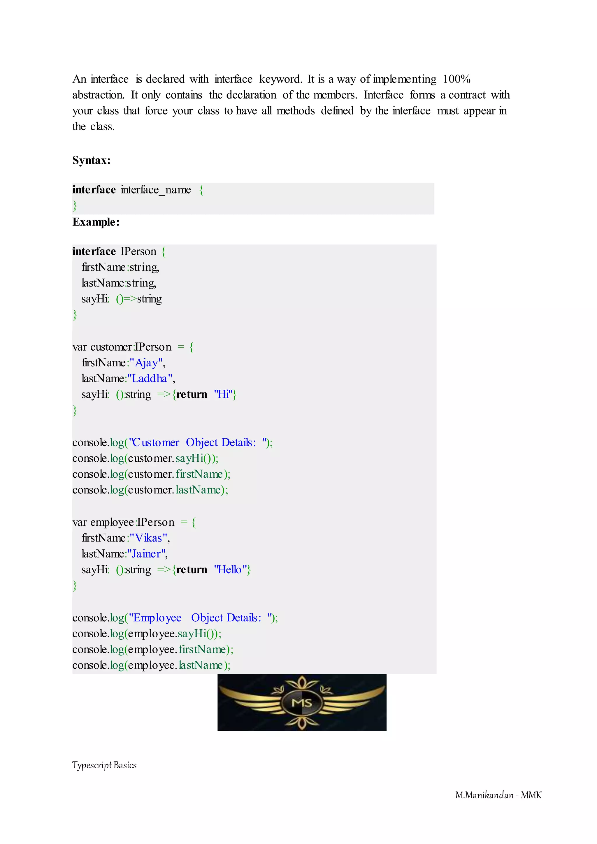 TypescriptBasics M.Manikandan- MMK An interface is declared with interface keyword. It is a way of implementing 100% abstraction. It only contains the declaration of the members. Interface forms a contract with your class that force your class to have all methods defined by the interface must appear in the class. Syntax: interface interface_name { } Example: interface IPerson { firstName:string, lastName:string, sayHi: ()=>string } var customer:IPerson = { firstName:"Ajay", lastName:"Laddha", sayHi: ():string =>{return "Hi"} } console.log("Customer Object Details: "); console.log(customer.sayHi()); console.log(customer.firstName); console.log(customer.lastName); var employee:IPerson = { firstName:"Vikas", lastName:"Jainer", sayHi: ():string =>{return "Hello"} } console.log("Employee Object Details: "); console.log(employee.sayHi()); console.log(employee.firstName); console.log(employee.lastName); 