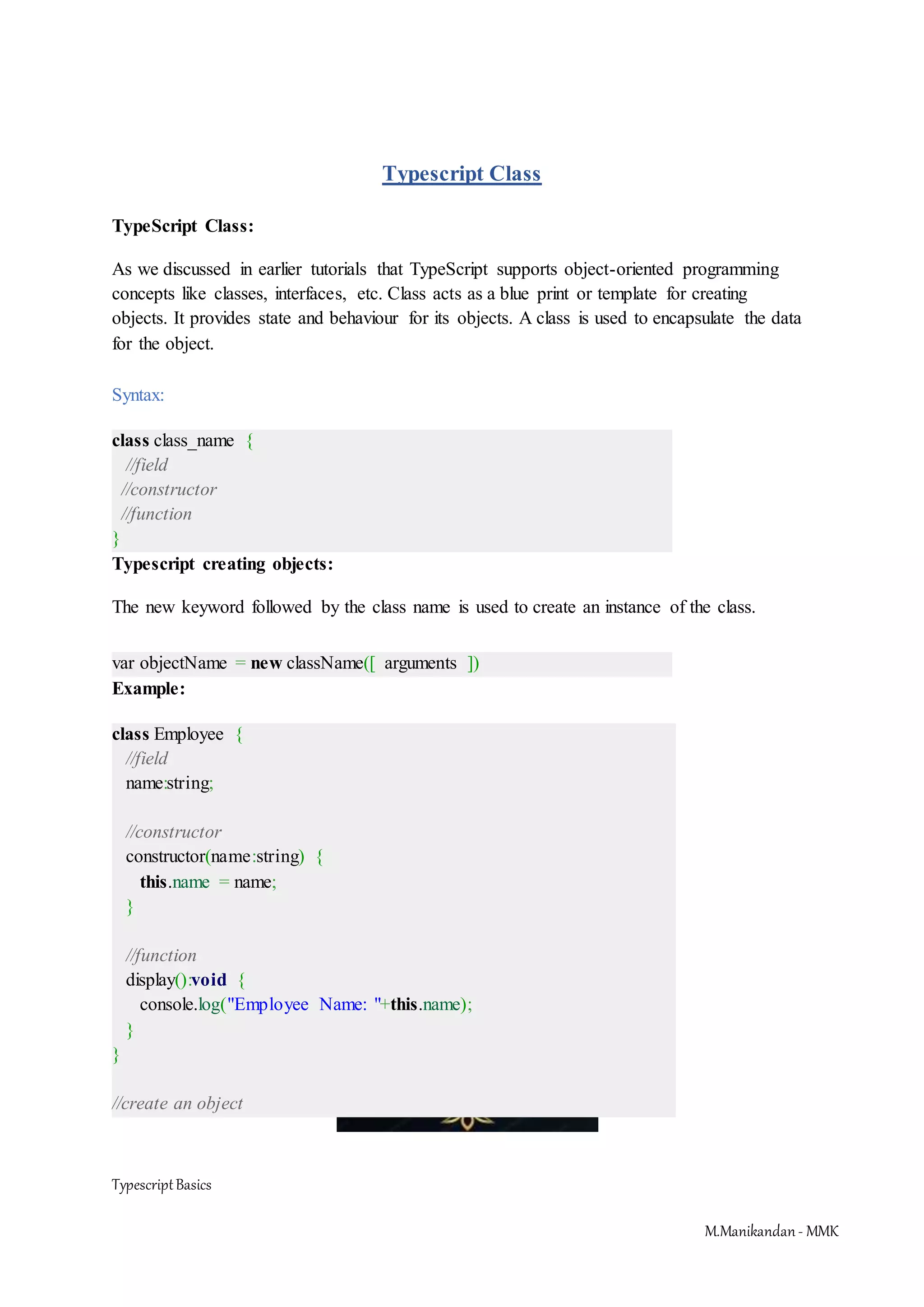 TypescriptBasics M.Manikandan- MMK Typescript Class TypeScript Class: As we discussed in earlier tutorials that TypeScript supports object-oriented programming concepts like classes, interfaces, etc. Class acts as a blue print or template for creating objects. It provides state and behaviour for its objects. A class is used to encapsulate the data for the object. Syntax: class class_name { //field //constructor //function } Typescript creating objects: The new keyword followed by the class name is used to create an instance of the class. var objectName = new className([ arguments ]) Example: class Employee { //field name:string; //constructor constructor(name:string) { this.name = name; } //function display():void { console.log("Employee Name: "+this.name); } } //create an object 