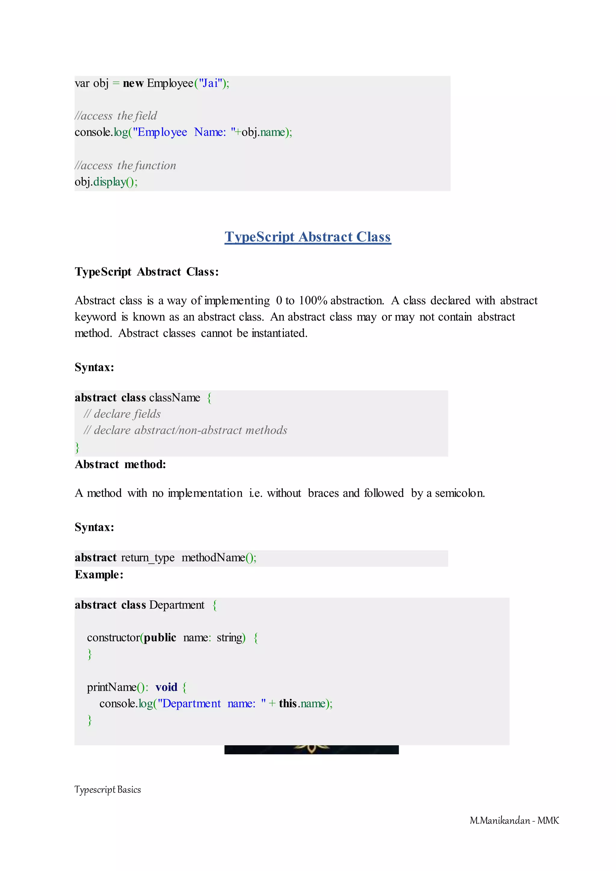 TypescriptBasics M.Manikandan- MMK var obj = new Employee("Jai"); //access the field console.log("Employee Name: "+obj.name); //access the function obj.display(); TypeScript Abstract Class TypeScript Abstract Class: Abstract class is a way of implementing 0 to 100% abstraction. A class declared with abstract keyword is known as an abstract class. An abstract class may or may not contain abstract method. Abstract classes cannot be instantiated. Syntax: abstract class className { // declare fields // declare abstract/non-abstract methods } Abstract method: A method with no implementation i.e. without braces and followed by a semicolon. Syntax: abstract return_type methodName(); Example: abstract class Department { constructor(public name: string) { } printName(): void { console.log("Department name: " + this.name); } 