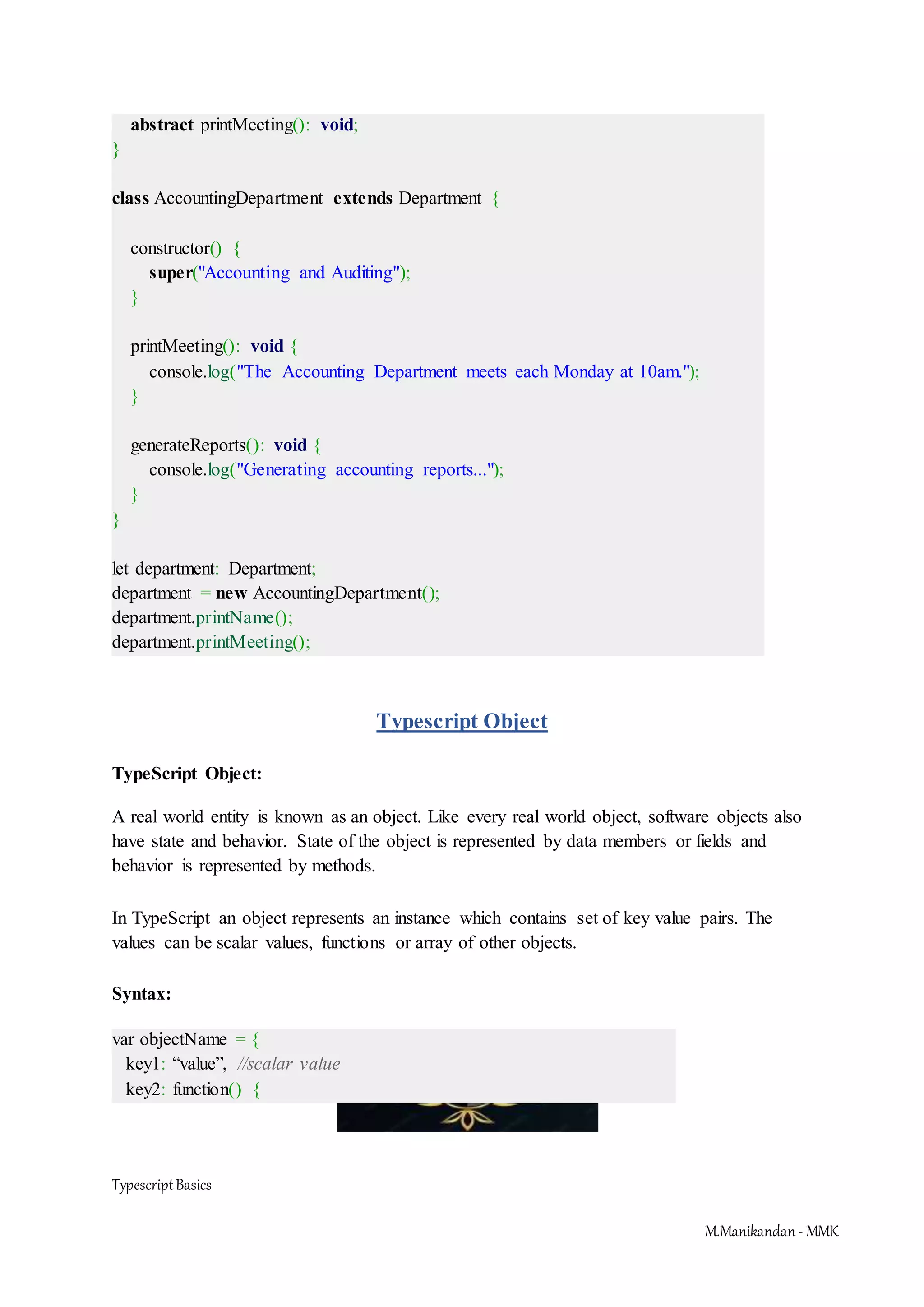 TypescriptBasics M.Manikandan- MMK abstract printMeeting(): void; } class AccountingDepartment extends Department { constructor() { super("Accounting and Auditing"); } printMeeting(): void { console.log("The Accounting Department meets each Monday at 10am."); } generateReports(): void { console.log("Generating accounting reports..."); } } let department: Department; department = new AccountingDepartment(); department.printName(); department.printMeeting(); Typescript Object TypeScript Object: A real world entity is known as an object. Like every real world object, software objects also have state and behavior. State of the object is represented by data members or fields and behavior is represented by methods. In TypeScript an object represents an instance which contains set of key value pairs. The values can be scalar values, functions or array of other objects. Syntax: var objectName = { key1: “value”, //scalar value key2: function() { 