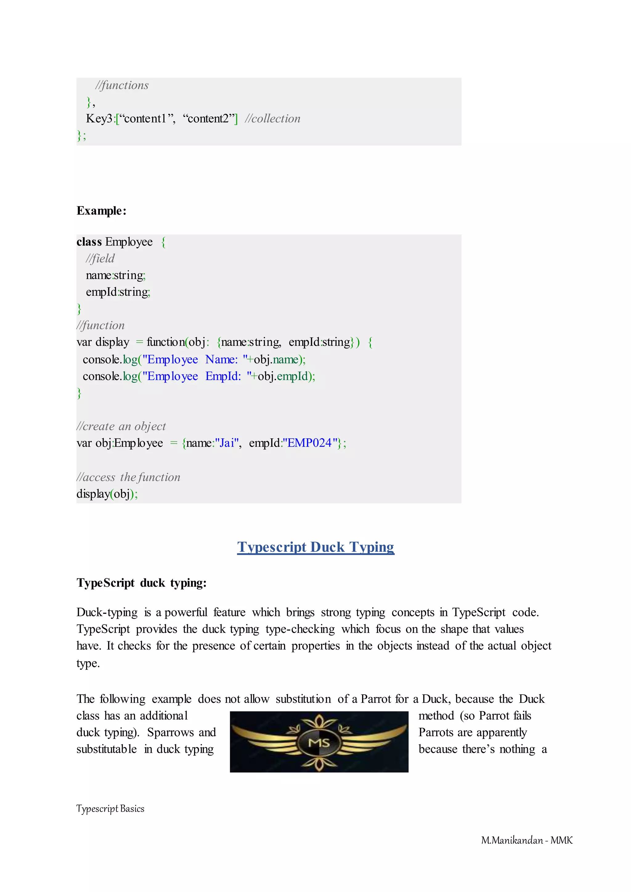 TypescriptBasics M.Manikandan- MMK //functions }, Key3:[“content1”, “content2”] //collection }; Example: class Employee { //field name:string; empId:string; } //function var display = function(obj: {name:string, empId:string}) { console.log("Employee Name: "+obj.name); console.log("Employee EmpId: "+obj.empId); } //create an object var obj:Employee = {name:"Jai", empId:"EMP024"}; //access the function display(obj); Typescript Duck Typing TypeScript duck typing: Duck-typing is a powerful feature which brings strong typing concepts in TypeScript code. TypeScript provides the duck typing type-checking which focus on the shape that values have. It checks for the presence of certain properties in the objects instead of the actual object type. The following example does not allow substitution of a Parrot for a Duck, because the Duck class has an additional method (so Parrot fails duck typing). Sparrows and Parrots are apparently substitutable in duck typing because there’s nothing a 