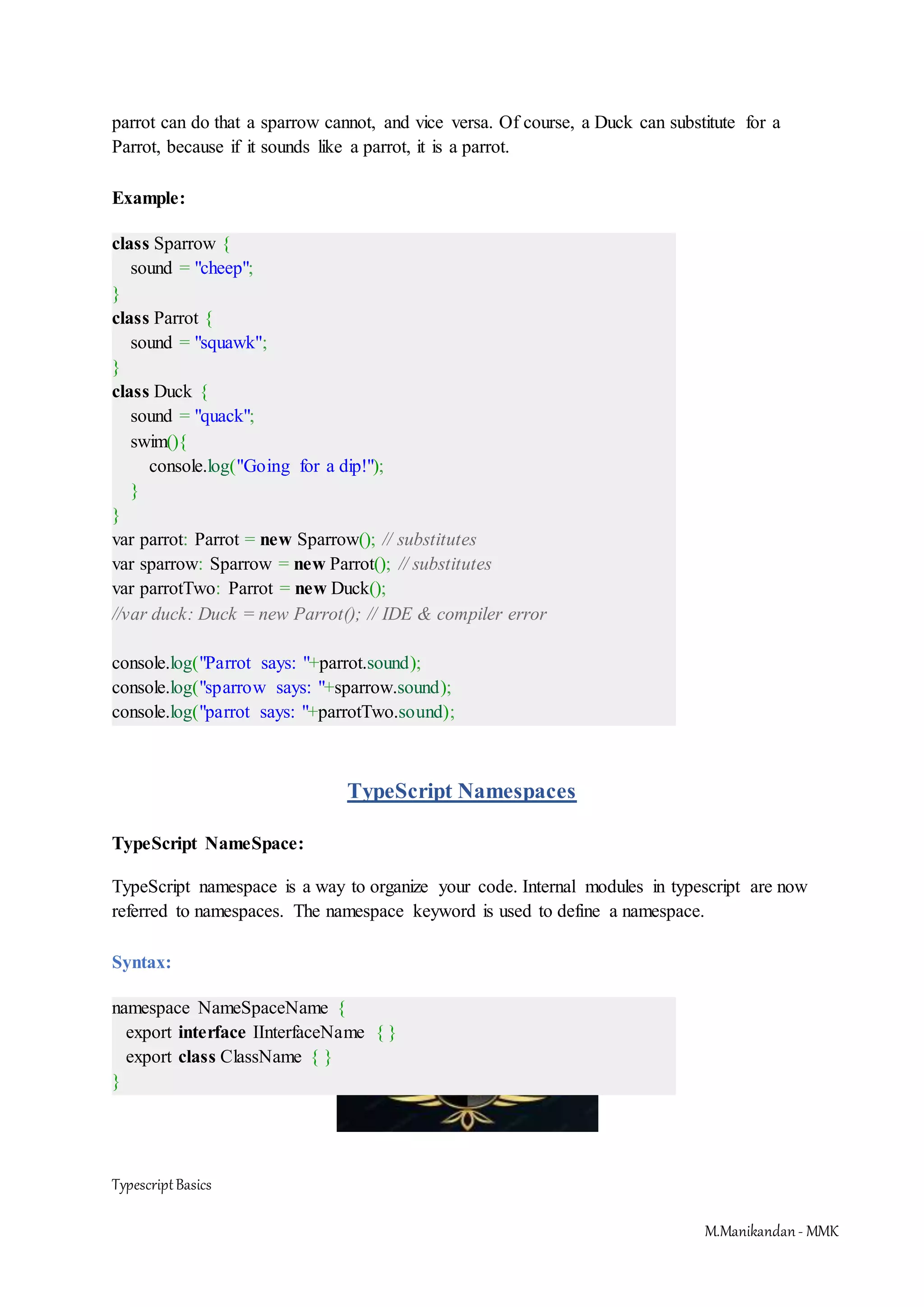 TypescriptBasics M.Manikandan- MMK parrot can do that a sparrow cannot, and vice versa. Of course, a Duck can substitute for a Parrot, because if it sounds like a parrot, it is a parrot. Example: class Sparrow { sound = "cheep"; } class Parrot { sound = "squawk"; } class Duck { sound = "quack"; swim(){ console.log("Going for a dip!"); } } var parrot: Parrot = new Sparrow(); // substitutes var sparrow: Sparrow = new Parrot(); // substitutes var parrotTwo: Parrot = new Duck(); //var duck: Duck = new Parrot(); // IDE & compiler error console.log("Parrot says: "+parrot.sound); console.log("sparrow says: "+sparrow.sound); console.log("parrot says: "+parrotTwo.sound); TypeScript Namespaces TypeScript NameSpace: TypeScript namespace is a way to organize your code. Internal modules in typescript are now referred to namespaces. The namespace keyword is used to define a namespace. Syntax: namespace NameSpaceName { export interface IInterfaceName { } export class ClassName { } } 