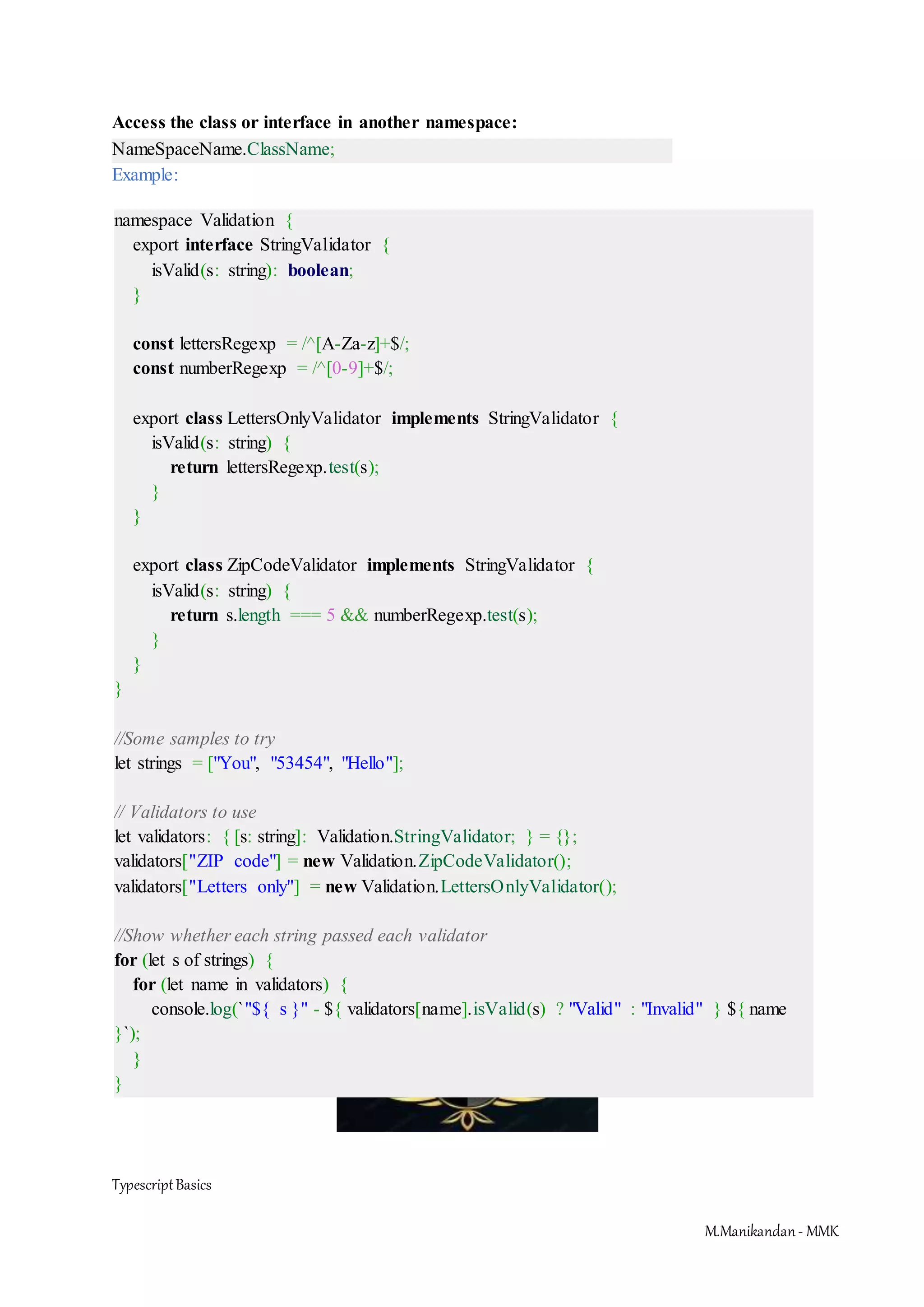 TypescriptBasics M.Manikandan- MMK Access the class or interface in another namespace: NameSpaceName.ClassName; Example: namespace Validation { export interface StringValidator { isValid(s: string): boolean; } const lettersRegexp = /^[A-Za-z]+$/; const numberRegexp = /^[0-9]+$/; export class LettersOnlyValidator implements StringValidator { isValid(s: string) { return lettersRegexp.test(s); } } export class ZipCodeValidator implements StringValidator { isValid(s: string) { return s.length === 5 && numberRegexp.test(s); } } } //Some samples to try let strings = ["You", "53454", "Hello"]; // Validators to use let validators: { [s: string]: Validation.StringValidator; } = {}; validators["ZIP code"] = new Validation.ZipCodeValidator(); validators["Letters only"] = new Validation.LettersOnlyValidator(); //Show whether each string passed each validator for (let s of strings) { for (let name in validators) { console.log(`"${ s }" - ${ validators[name].isValid(s) ? "Valid" : "Invalid" } ${ name }`); } } 