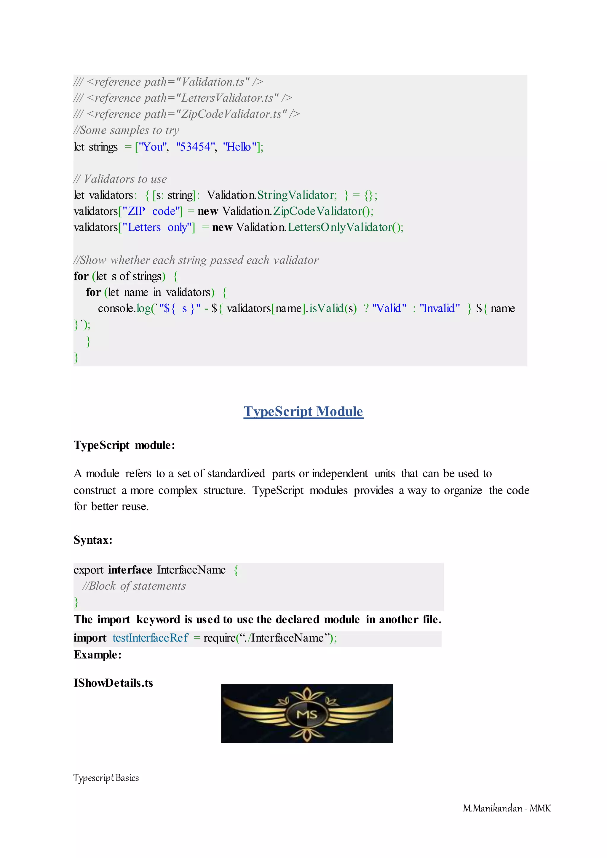 TypescriptBasics M.Manikandan- MMK /// <reference path="Validation.ts" /> /// <reference path="LettersValidator.ts" /> /// <reference path="ZipCodeValidator.ts" /> //Some samples to try let strings = ["You", "53454", "Hello"]; // Validators to use let validators: { [s: string]: Validation.StringValidator; } = {}; validators["ZIP code"] = new Validation.ZipCodeValidator(); validators["Letters only"] = new Validation.LettersOnlyValidator(); //Show whether each string passed each validator for (let s of strings) { for (let name in validators) { console.log(`"${ s }" - ${ validators[name].isValid(s) ? "Valid" : "Invalid" } ${ name }`); } } TypeScript Module TypeScript module: A module refers to a set of standardized parts or independent units that can be used to construct a more complex structure. TypeScript modules provides a way to organize the code for better reuse. Syntax: export interface InterfaceName { //Block of statements } The import keyword is used to use the declared module in another file. import testInterfaceRef = require(“./InterfaceName”); Example: IShowDetails.ts 