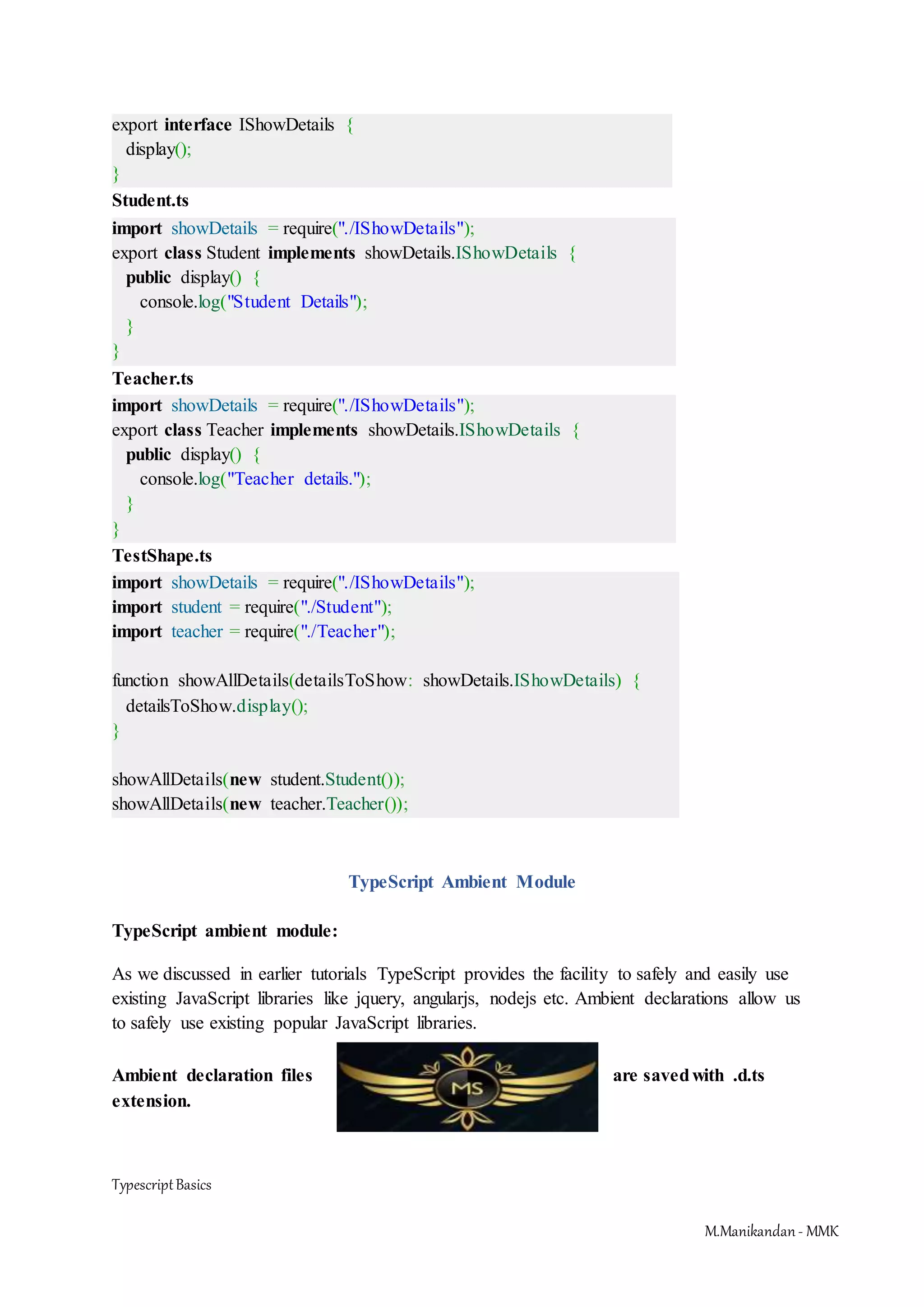 TypescriptBasics M.Manikandan- MMK export interface IShowDetails { display(); } Student.ts import showDetails = require("./IShowDetails"); export class Student implements showDetails.IShowDetails { public display() { console.log("Student Details"); } } Teacher.ts import showDetails = require("./IShowDetails"); export class Teacher implements showDetails.IShowDetails { public display() { console.log("Teacher details."); } } TestShape.ts import showDetails = require("./IShowDetails"); import student = require("./Student"); import teacher = require("./Teacher"); function showAllDetails(detailsToShow: showDetails.IShowDetails) { detailsToShow.display(); } showAllDetails(new student.Student()); showAllDetails(new teacher.Teacher()); TypeScript Ambient Module TypeScript ambient module: As we discussed in earlier tutorials TypeScript provides the facility to safely and easily use existing JavaScript libraries like jquery, angularjs, nodejs etc. Ambient declarations allow us to safely use existing popular JavaScript libraries. Ambient declaration files are savedwith .d.ts extension. 