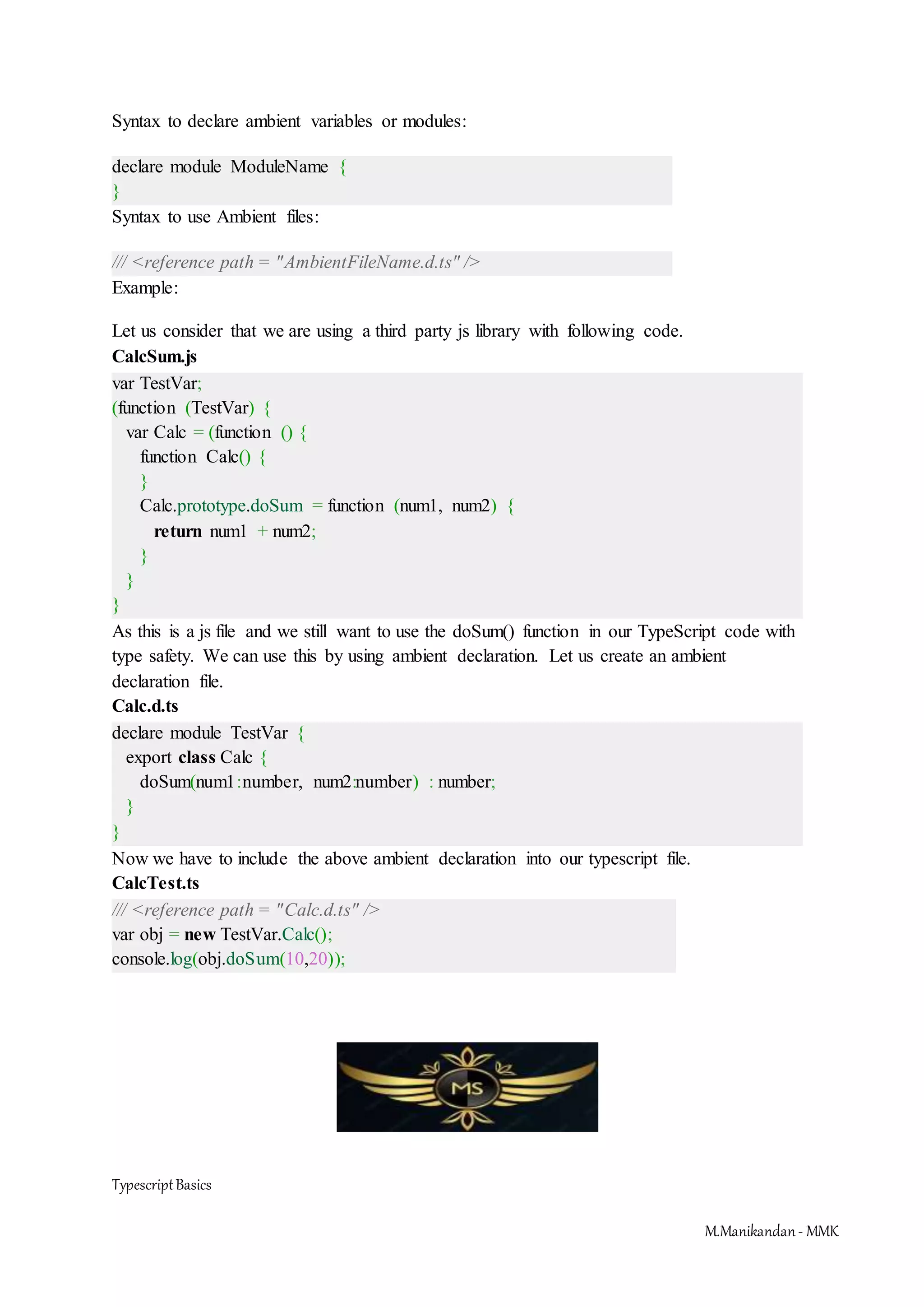 TypescriptBasics M.Manikandan- MMK Syntax to declare ambient variables or modules: declare module ModuleName { } Syntax to use Ambient files: /// <reference path = "AmbientFileName.d.ts" /> Example: Let us consider that we are using a third party js library with following code. CalcSum.js var TestVar; (function (TestVar) { var Calc = (function () { function Calc() { } Calc.prototype.doSum = function (num1, num2) { return num1 + num2; } } } As this is a js file and we still want to use the doSum() function in our TypeScript code with type safety. We can use this by using ambient declaration. Let us create an ambient declaration file. Calc.d.ts declare module TestVar { export class Calc { doSum(num1:number, num2:number) : number; } } Now we have to include the above ambient declaration into our typescript file. CalcTest.ts /// <reference path = "Calc.d.ts" /> var obj = new TestVar.Calc(); console.log(obj.doSum(10,20)); 