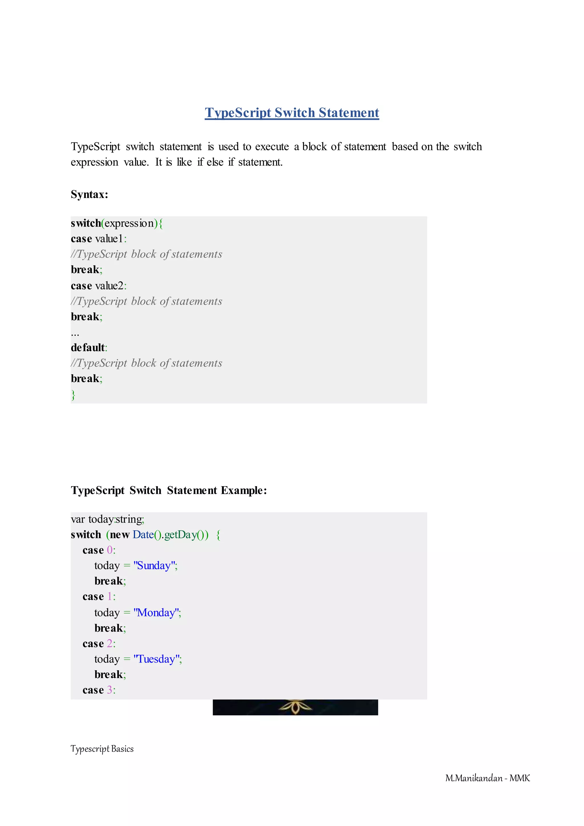 TypescriptBasics M.Manikandan- MMK TypeScript Switch Statement TypeScript switch statement is used to execute a block of statement based on the switch expression value. It is like if else if statement. Syntax: switch(expression){ case value1: //TypeScript block of statements break; case value2: //TypeScript block of statements break; ... default: //TypeScript block of statements break; } TypeScript Switch Statement Example: var today:string; switch (new Date().getDay()) { case 0: today = "Sunday"; break; case 1: today = "Monday"; break; case 2: today = "Tuesday"; break; case 3: 
