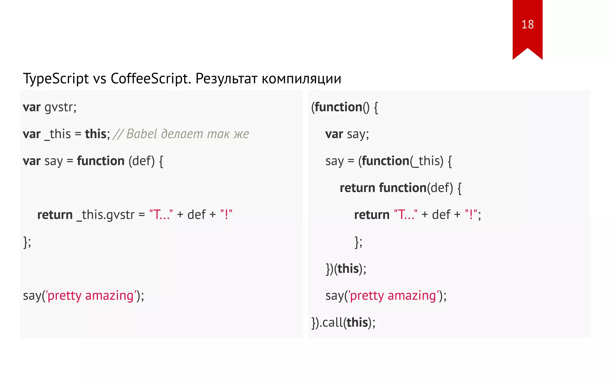 var gvstr; var _this = this; // Babel делает так же var say = function (def) { return _this.gvstr = "T..." + def + "!" }; say('pretty amazing'); (function() { var say; say = (function(_this) { return function(def) { return "T..." + def + "!"; }; })(this); say('pretty amazing'); }).call(this); TypeScript vs CoffeeScript. Результат компиляции 18 