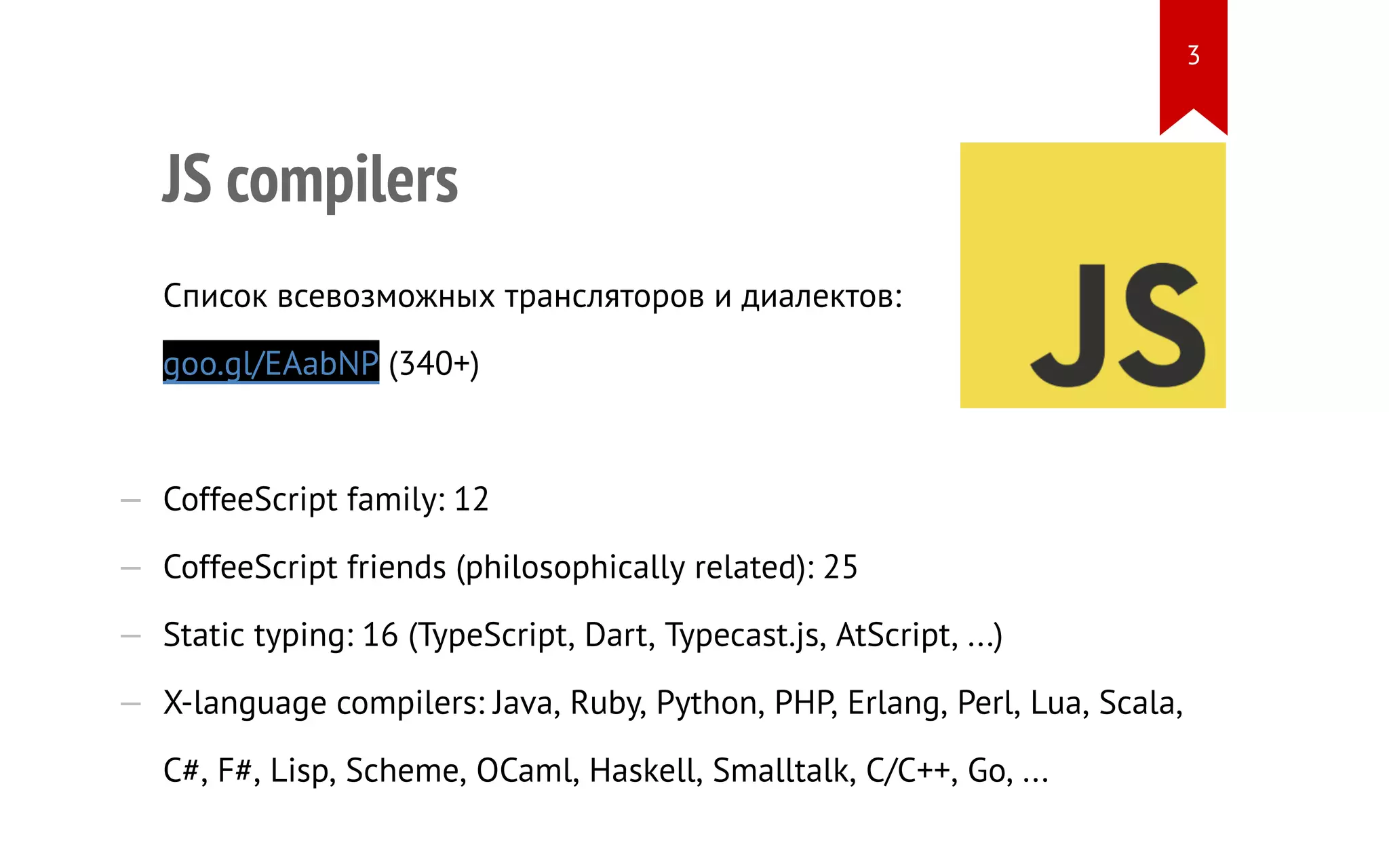 JS compilers Список всевозможных трансляторов и диалектов: goo.gl/EAabNP (340+) — CoffeeScript family: 12 — CoffeeScript friends (philosophically related): 25 — Static typing: 16 (TypeScript, Dart, Typecast.js, AtScript, ...) — X-language compilers: Java, Ruby, Python, PHP, Erlang, Perl, Lua, Scala, C#, F#, Lisp, Scheme, OCaml, Haskell, Smalltalk, C/C++, Go, ... 3 