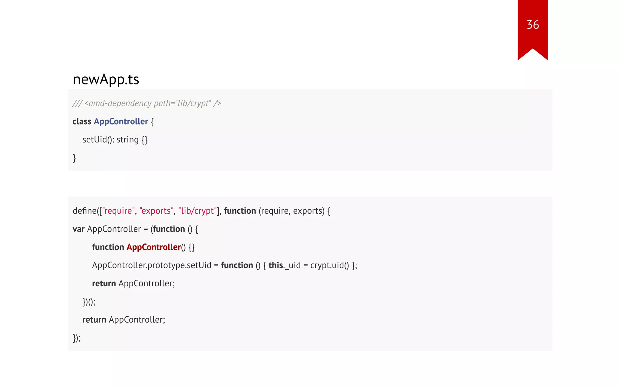 newApp.ts /// <amd-dependency path="lib/crypt" /> class AppController { setUid(): string {} } define(["require", "exports", "lib/crypt"], function (require, exports) { var AppController = (function () { function AppController() {} AppController.prototype.setUid = function () { this._uid = crypt.uid() }; return AppController; })(); return AppController; }); 36 