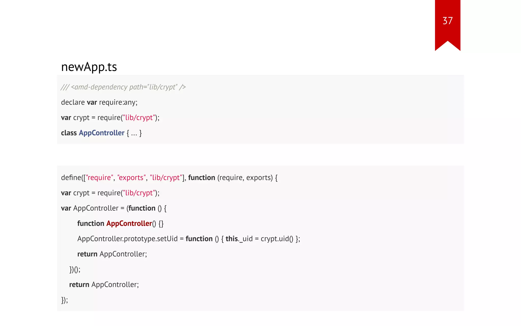 newApp.ts /// <amd-dependency path="lib/crypt" /> declare var require:any; var crypt = require("lib/crypt"); class AppController { ... } define(["require", "exports", "lib/crypt"], function (require, exports) { var crypt = require("lib/crypt"); var AppController = (function () { function AppController() {} AppController.prototype.setUid = function () { this._uid = crypt.uid() }; return AppController; })(); return AppController; }); 37 