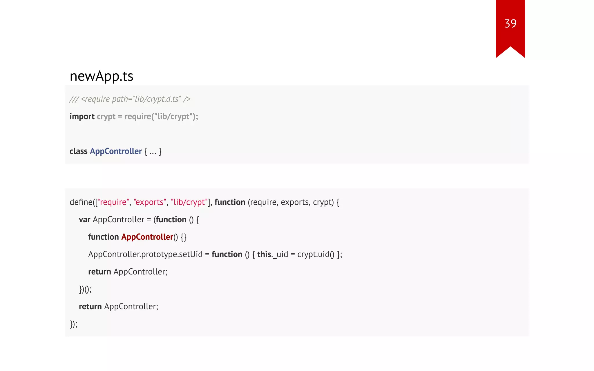 newApp.ts /// <require path="lib/crypt.d.ts" /> import crypt = require("lib/crypt"); class AppController { ... } define(["require", "exports", "lib/crypt"], function (require, exports, crypt) { var AppController = (function () { function AppController() {} AppController.prototype.setUid = function () { this._uid = crypt.uid() }; return AppController; })(); return AppController; }); 39 