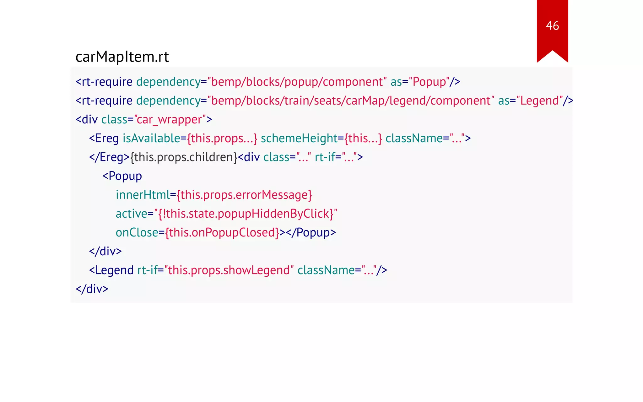 carMapItem.rt <rt-require dependency="bemp/blocks/popup/component" as="Popup"/> <rt-require dependency="bemp/blocks/train/seats/carMap/legend/component" as="Legend"/> <div class="car_wrapper"> <Ereg isAvailable={this.props...} schemeHeight={this...} className="..."> </Ereg>{this.props.children}<div class="..." rt-if="..."> <Popup innerHtml={this.props.errorMessage} active="{!this.state.popupHiddenByClick}" onClose={this.onPopupClosed}></Popup> </div> <Legend rt-if="this.props.showLegend" className="..."/> </div> 46 