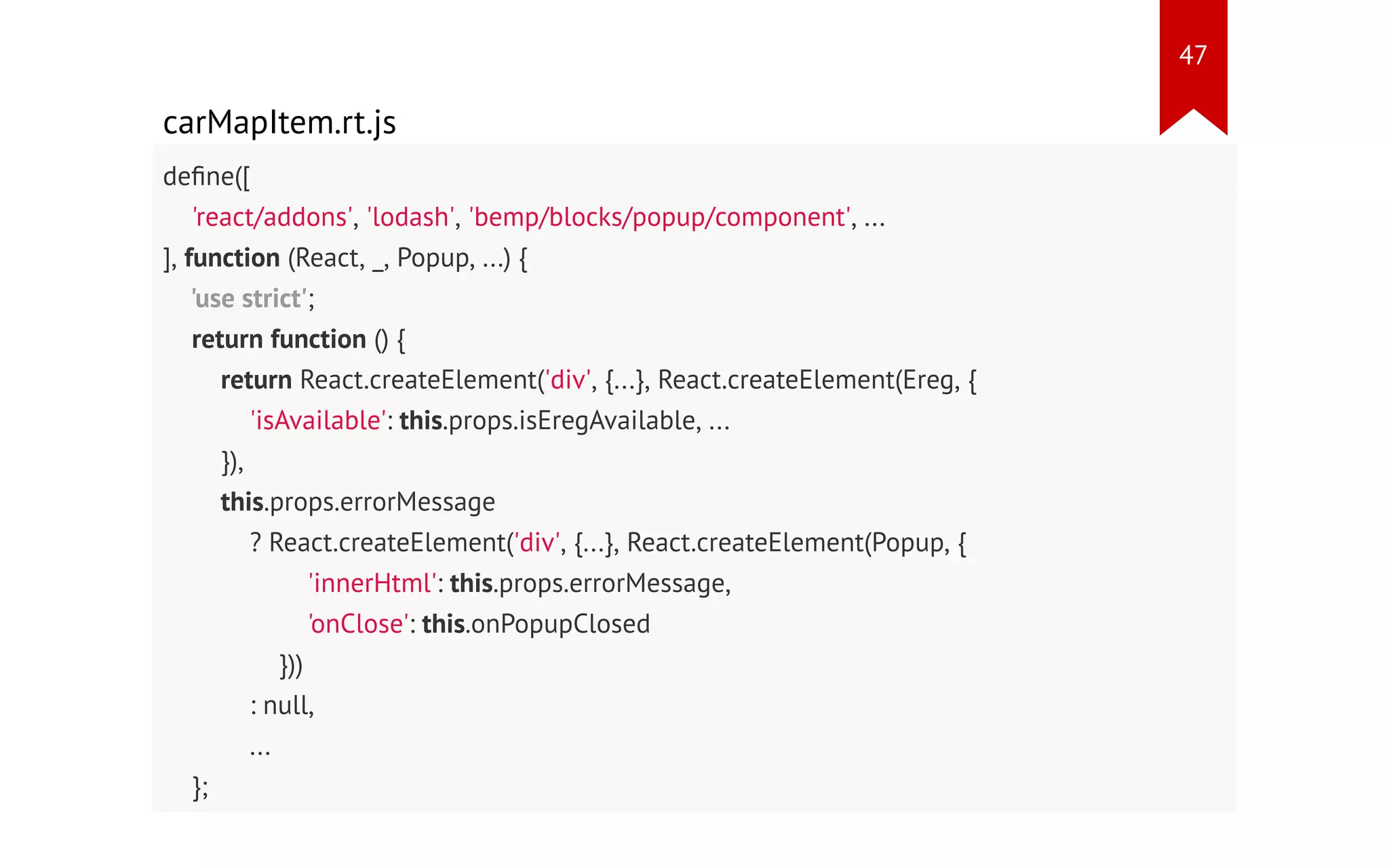 carMapItem.rt.js define([ 'react/addons', 'lodash', 'bemp/blocks/popup/component', ... ], function (React, _, Popup, ...) { 'use strict'; return function () { return React.createElement('div', {...}, React.createElement(Ereg, { 'isAvailable': this.props.isEregAvailable, ... }), this.props.errorMessage ? React.createElement('div', {...}, React.createElement(Popup, { 'innerHtml': this.props.errorMessage, 'onClose': this.onPopupClosed })) : null, ... }; }); 47 