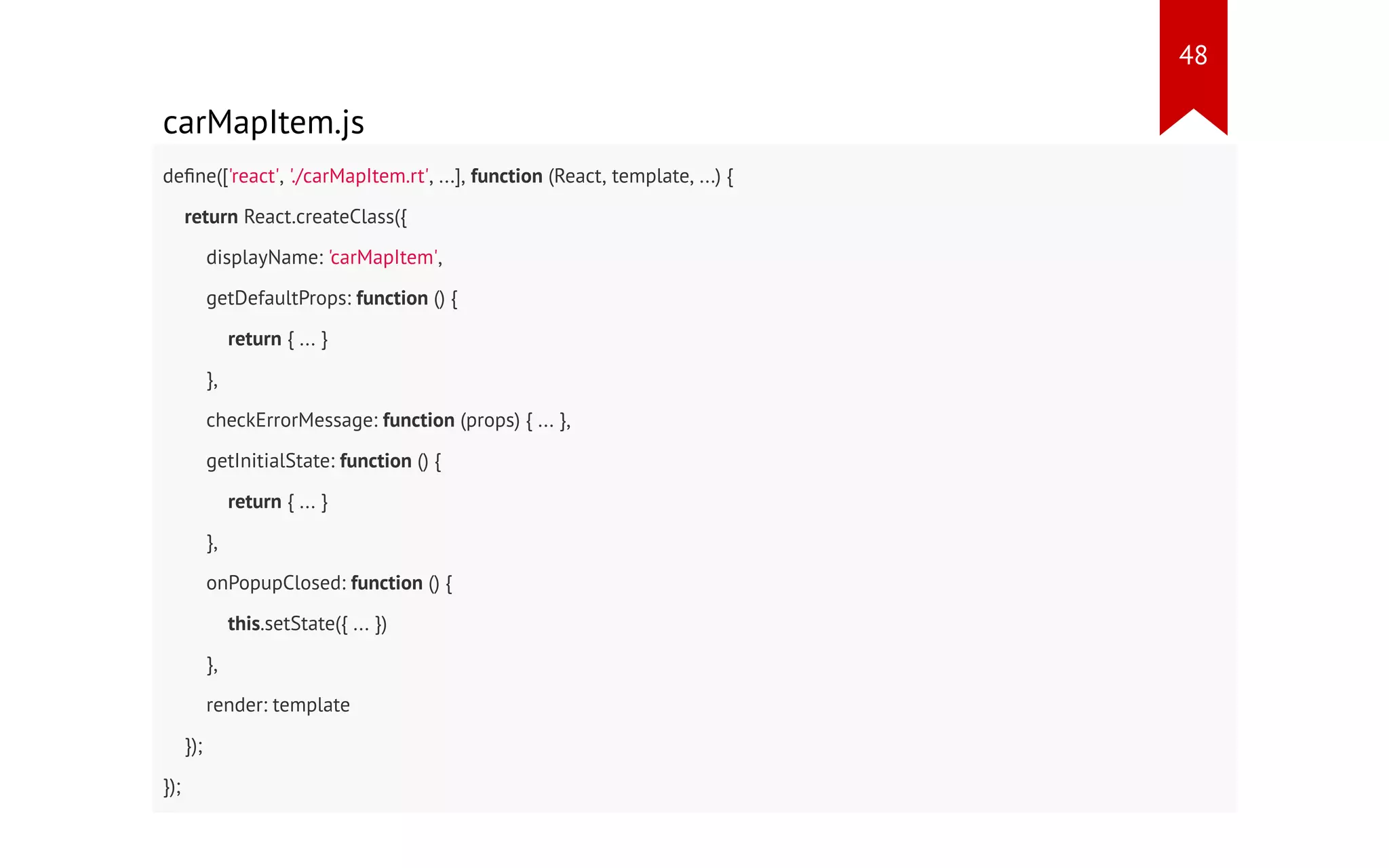 carMapItem.js define(['react', './carMapItem.rt', ...], function (React, template, ...) { return React.createClass({ displayName: 'carMapItem', getDefaultProps: function () { return { ... } }, checkErrorMessage: function (props) { ... }, getInitialState: function () { return { ... } }, onPopupClosed: function () { this.setState({ ... }) }, render: template }); }); 48 