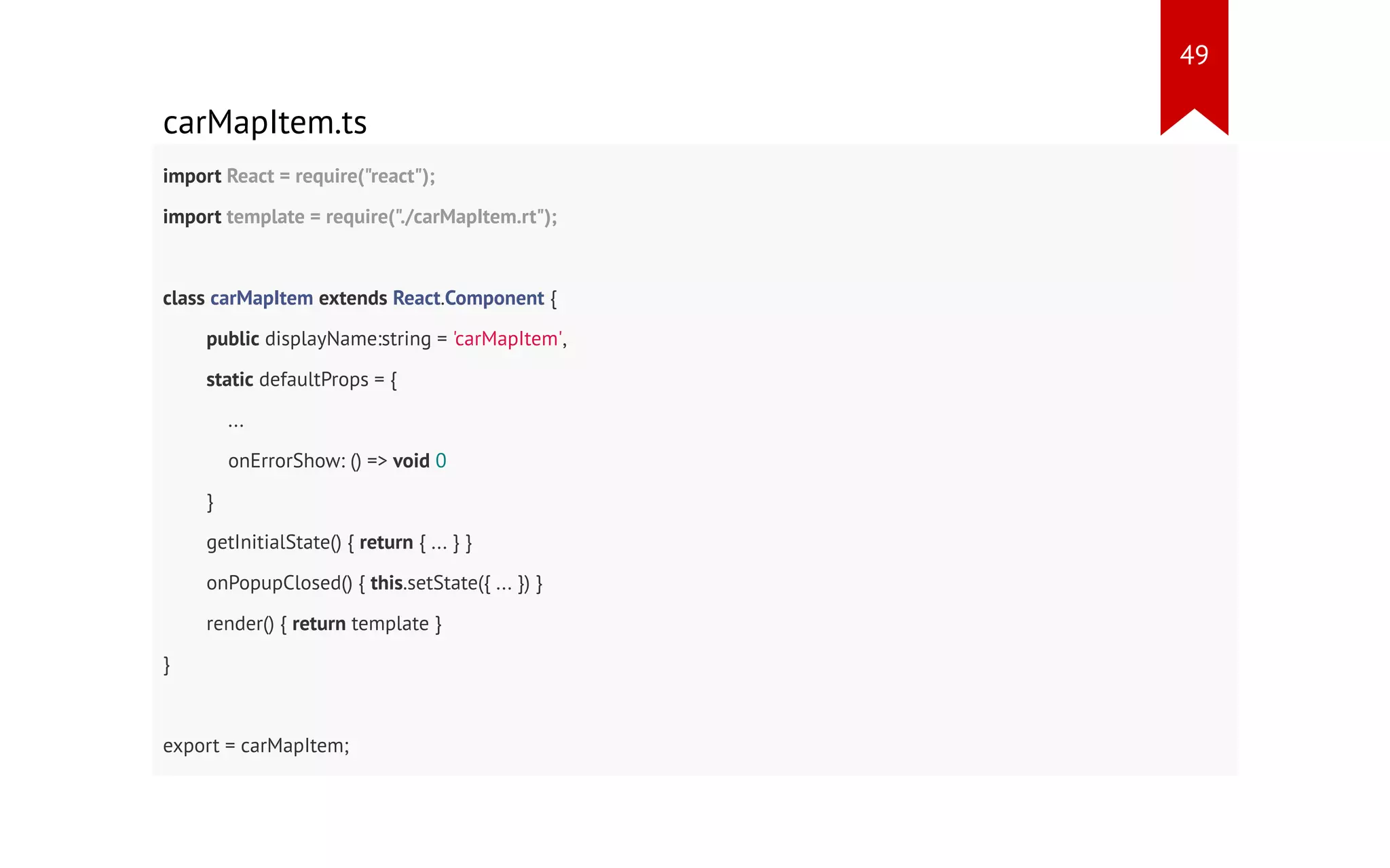 carMapItem.ts import React = require("react"); import template = require("./carMapItem.rt"); class carMapItem extends React.Component { public displayName:string = 'carMapItem', static defaultProps = { ... onErrorShow: () => void 0 } getInitialState() { return { ... } } onPopupClosed() { this.setState({ ... }) } render() { return template } } export = carMapItem; 49 