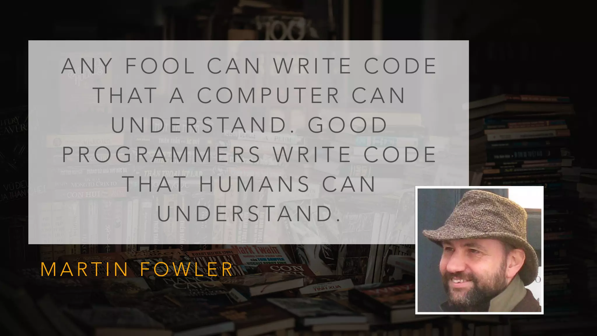 A N Y F O O L C A N W R I T E C O D E
T H AT A C O M P U T E R C A N
U N D E R S TA N D . G O O D
P R O G R A M M E R S W R I T E C O D E
T H AT H U M A N S C A N
U N D E R S TA N D .
M A R T I N F O W L E R
 