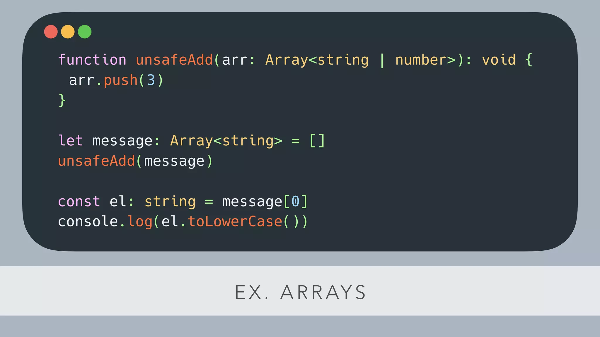 E X . A R R AY S
function unsafeAdd(arr: Array<string | number>): void {
arr.push(3)
}
let message: Array<string> = []
unsafeAdd(message)
const el: string = message[0]
console.log(el.toLowerCase())
 