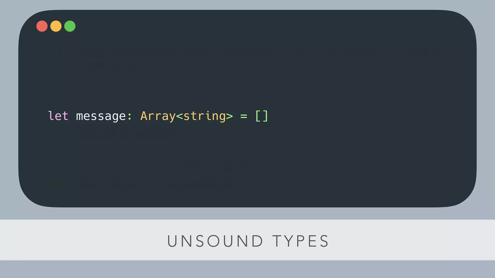 U N S O U N D T Y P E S
function unsafeAdd(arr: Array<string | number>): void {
arr.push(3)
}
let message: Array<string> = []
unsafeAdd(message)
const el: string = message[1]
console.log(el.toLowerCase())
 