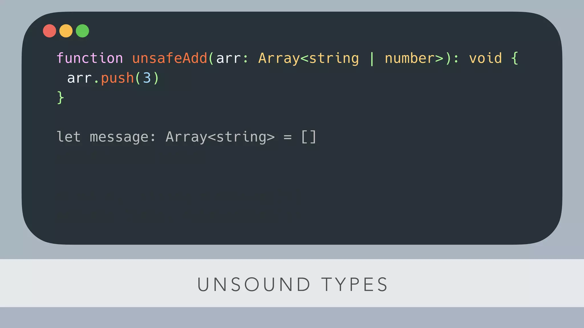 U N S O U N D T Y P E S
function unsafeAdd(arr: Array<string | number>): void {
arr.push(3)
}
let message: Array<string> = []
unsafeAdd(message)
const el: string = message[1]
console.log(el.toLowerCase())
 