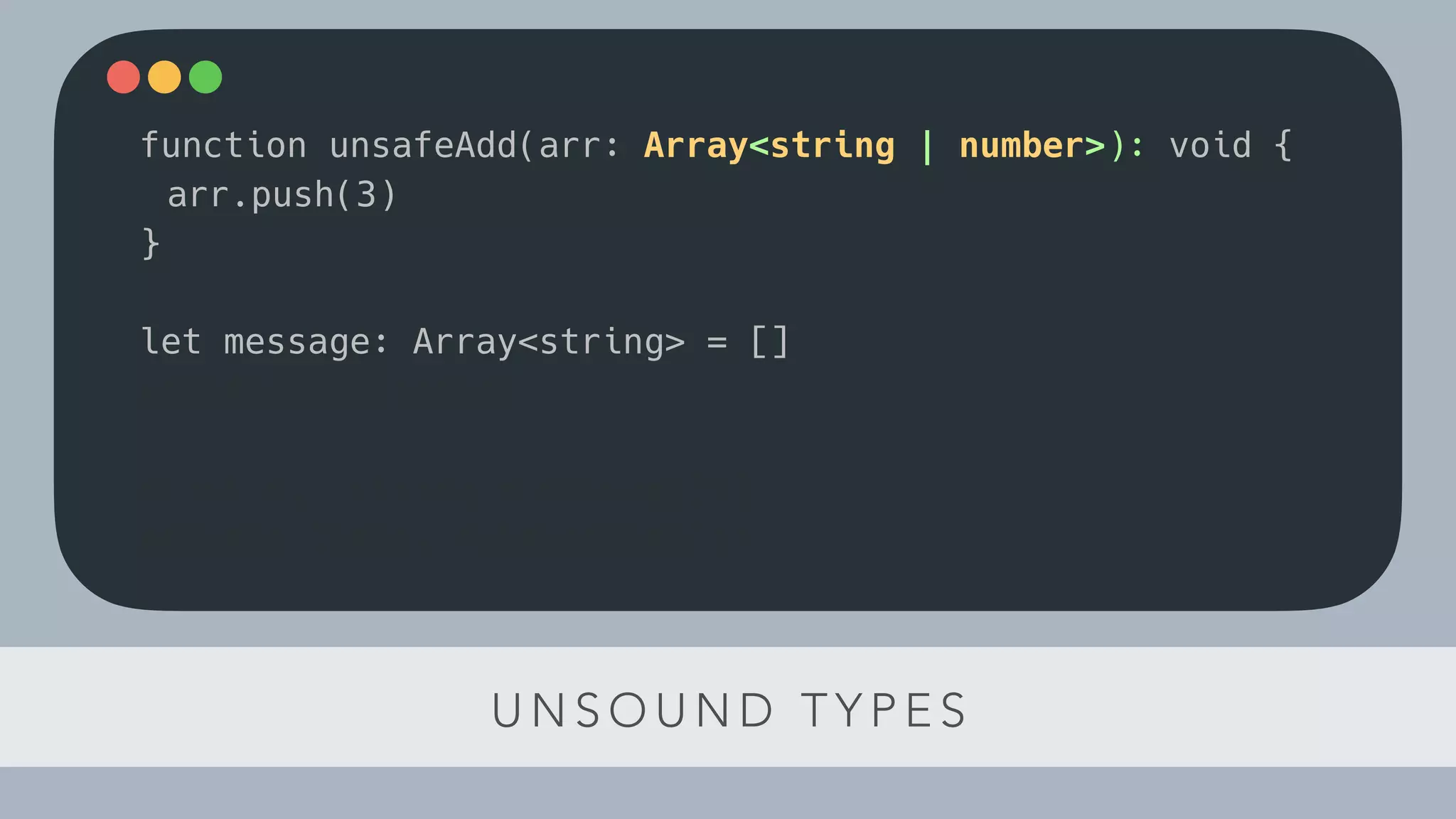 U N S O U N D T Y P E S
function unsafeAdd(arr: Array<string | number>): void {
arr.push(3)
}
let message: Array<string> = []
unsafeAdd(message)
const el: string = message[1]
console.log(el.toLowerCase())
 