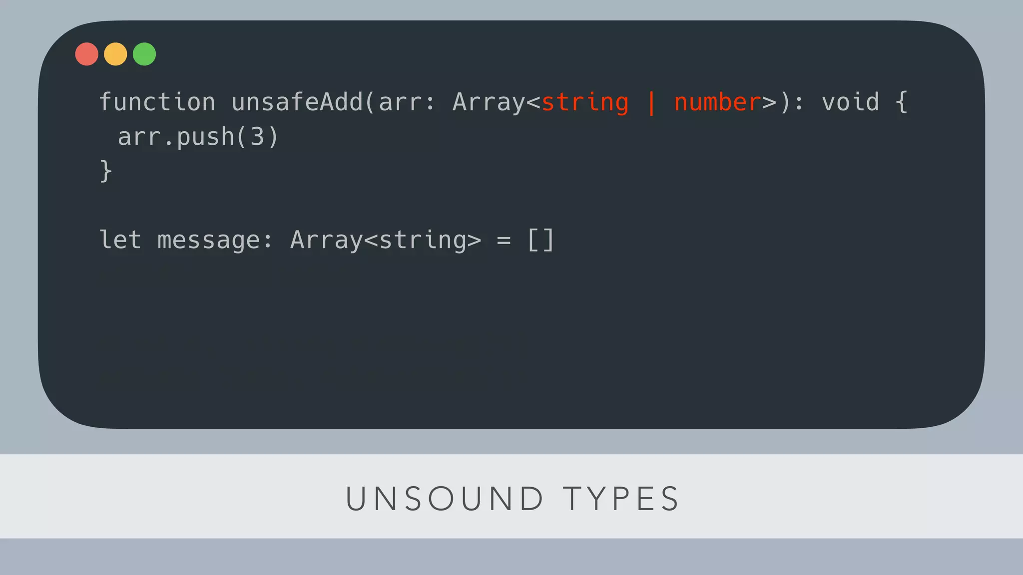 U N S O U N D T Y P E S
function unsafeAdd(arr: Array<string | number>): void {
arr.push(3)
}
let message: Array<string> = []
unsafeAdd(message)
const el: string = message[1]
console.log(el.toLowerCase())
 