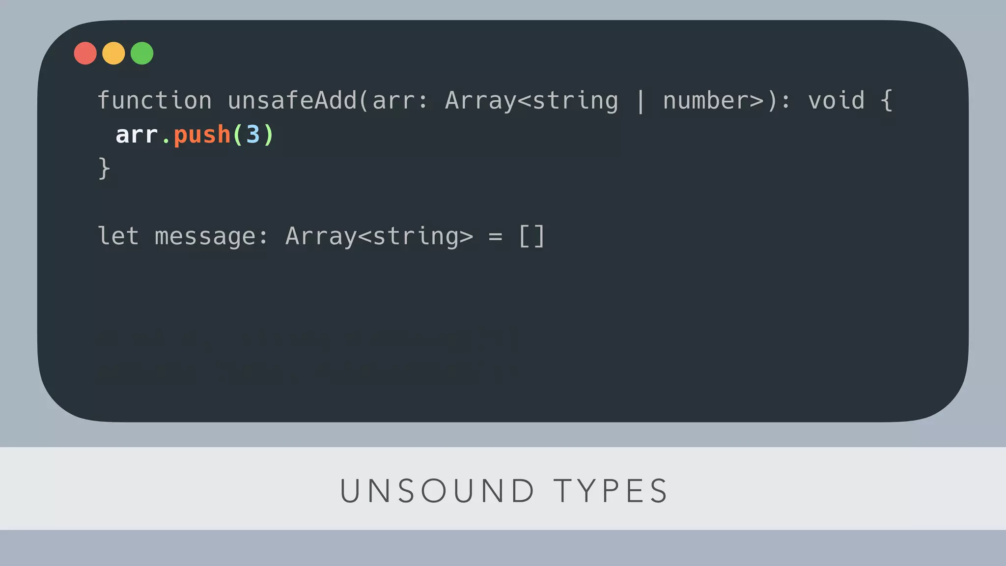 U N S O U N D T Y P E S
function unsafeAdd(arr: Array<string | number>): void {
arr.push(3)
}
let message: Array<string> = []
const el: string = message[1]
console.log(el.toLowerCase())
 