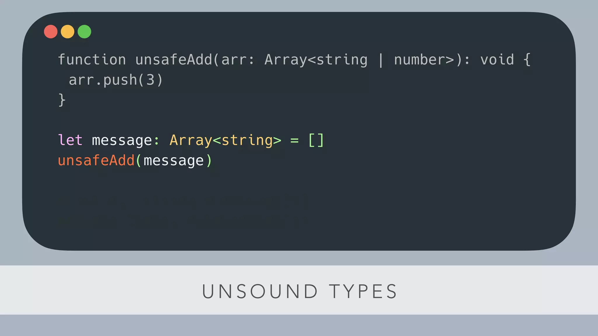 U N S O U N D T Y P E S
function unsafeAdd(arr: Array<string | number>): void {
arr.push(3)
}
let message: Array<string> = []
unsafeAdd(message)
const el: string = message[1]
console.log(el.toLowerCase())
 