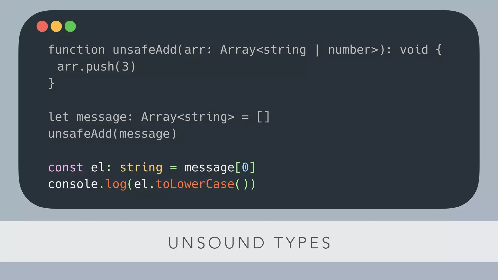 U N S O U N D T Y P E S
function unsafeAdd(arr: Array<string | number>): void {
arr.push(3)
}
let message: Array<string> = []
unsafeAdd(message)
const el: string = message[0]
console.log(el.toLowerCase())
 