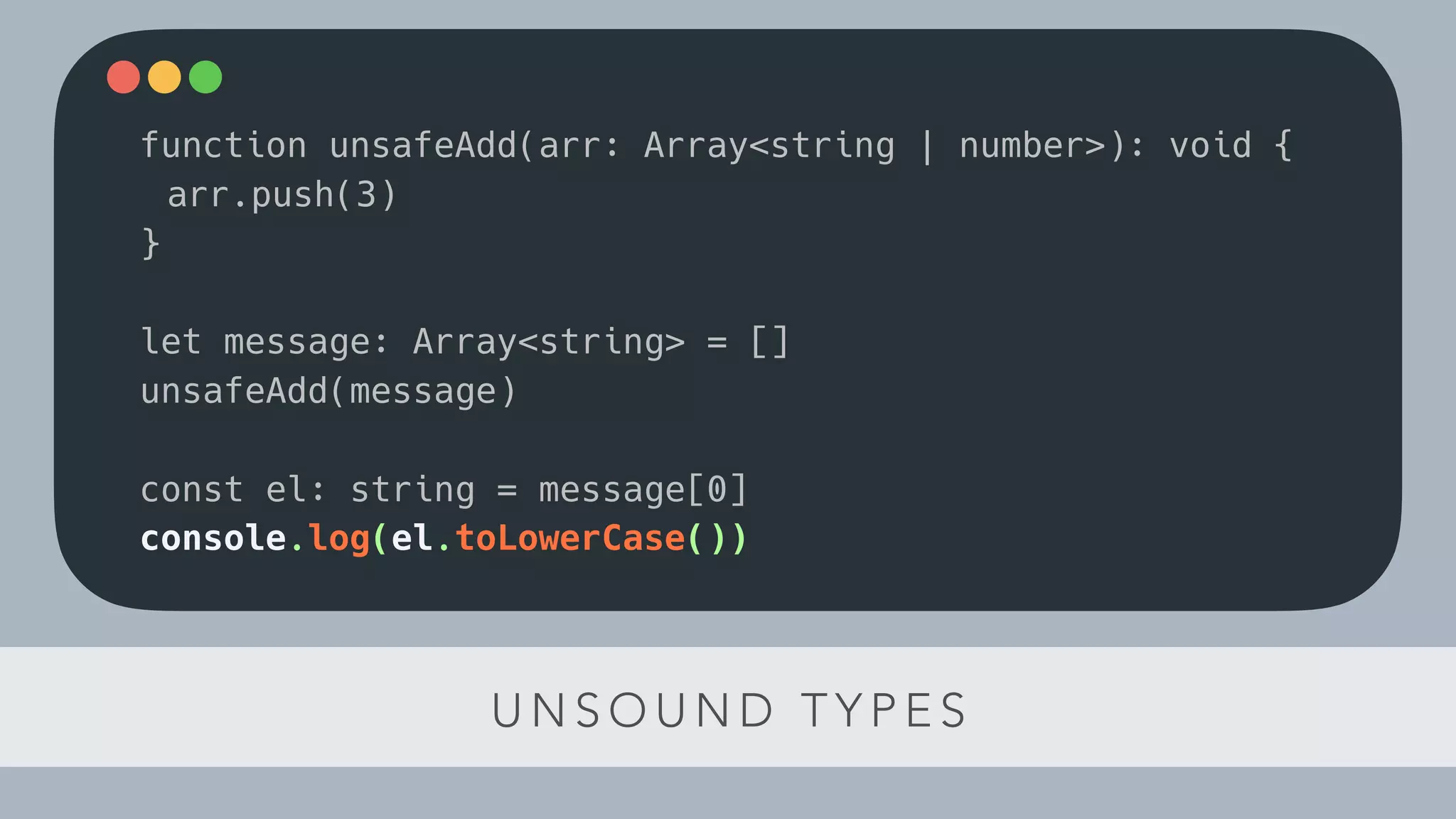 U N S O U N D T Y P E S
function unsafeAdd(arr: Array<string | number>): void {
arr.push(3)
}
let message: Array<string> = []
unsafeAdd(message)
const el: string = message[0]
console.log(el.toLowerCase())
 