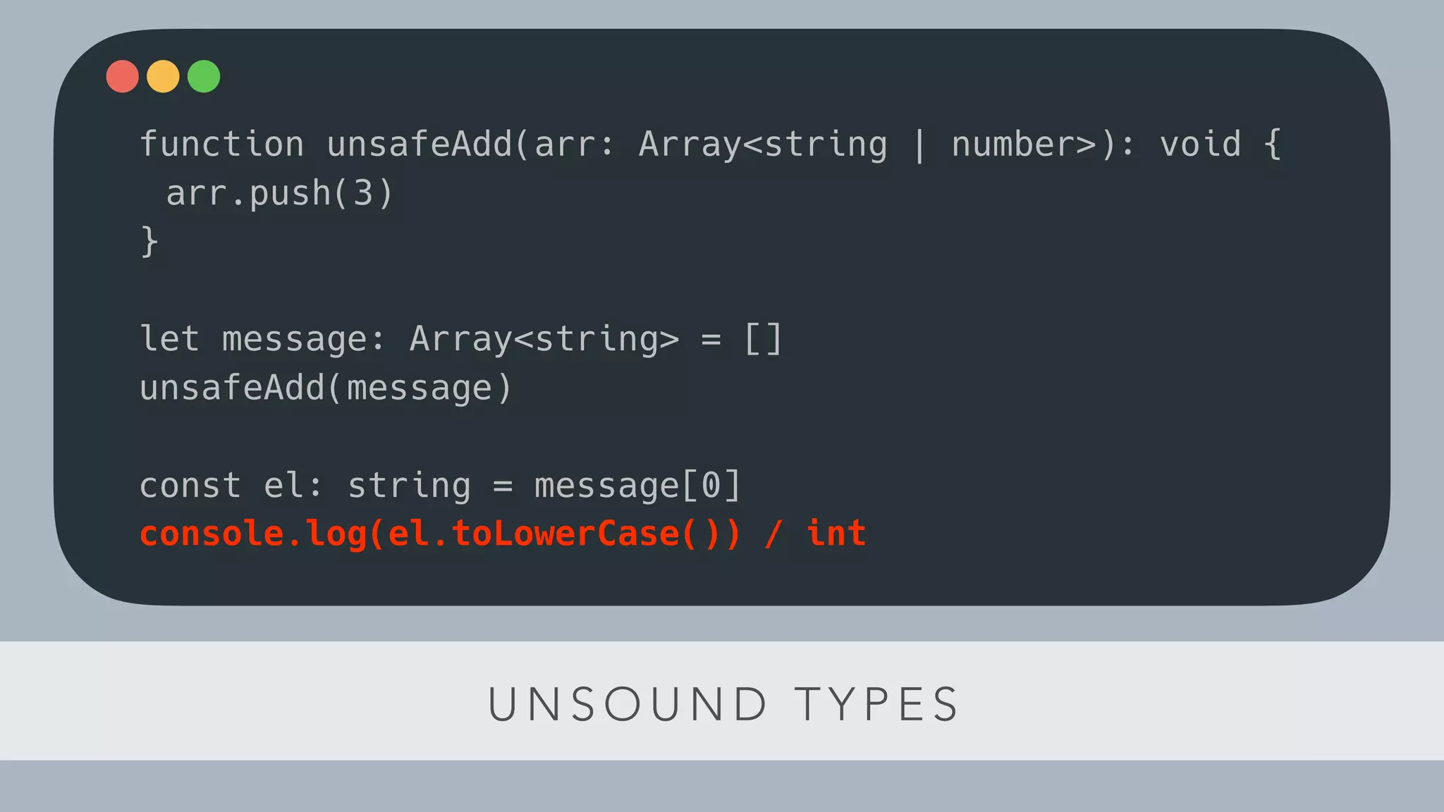 U N S O U N D T Y P E S
function unsafeAdd(arr: Array<string | number>): void {
arr.push(3)
}
let message: Array<string> = []
unsafeAdd(message)
const el: string = message[0]
console.log(el.toLowerCase()) / int
 