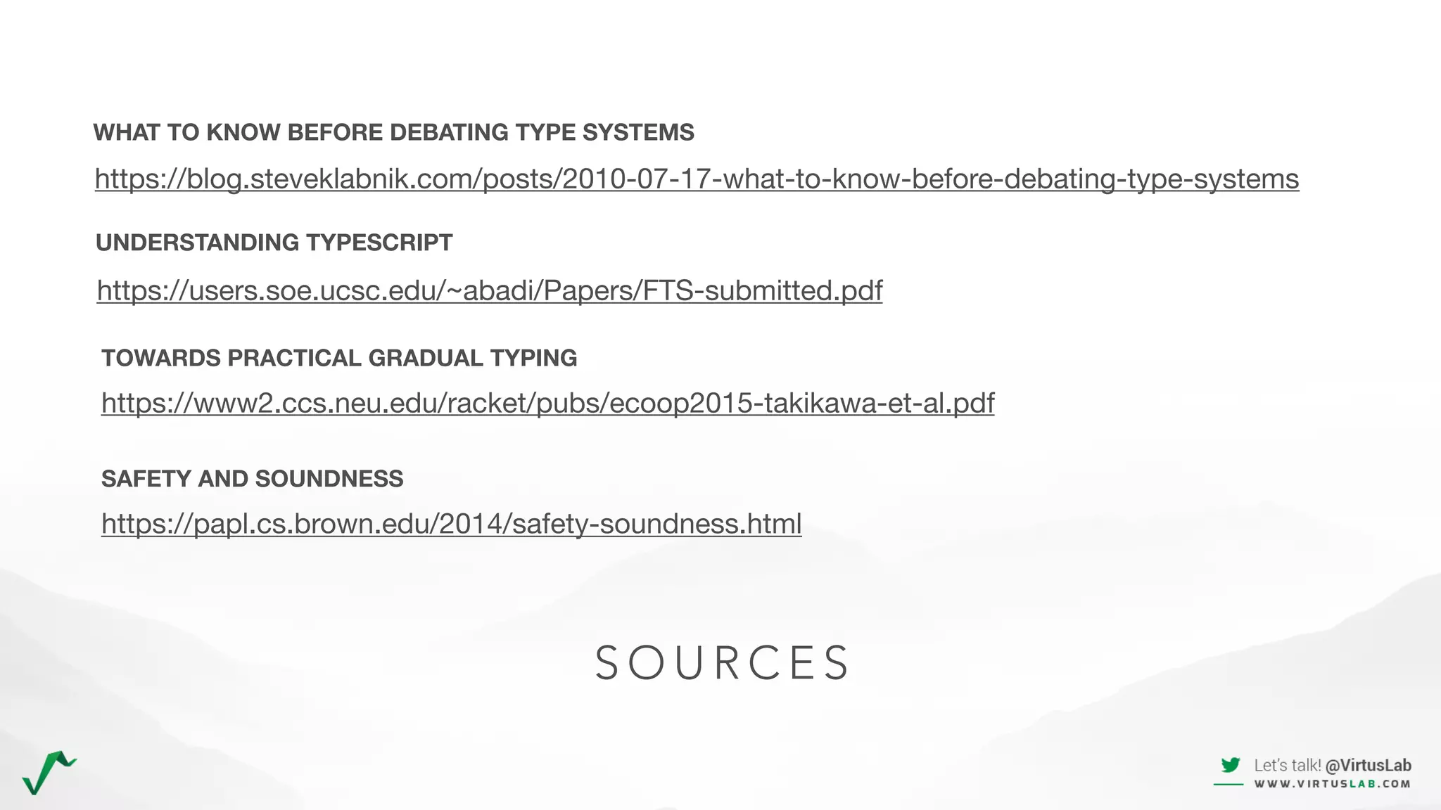 S O U R C E S
https://www2.ccs.neu.edu/racket/pubs/ecoop2015-takikawa-et-al.pdf
https://users.soe.ucsc.edu/~abadi/Papers/FTS-submitted.pdf
UNDERSTANDING TYPESCRIPT
https://blog.steveklabnik.com/posts/2010-07-17-what-to-know-before-debating-type-systems
WHAT TO KNOW BEFORE DEBATING TYPE SYSTEMS
TOWARDS PRACTICAL GRADUAL TYPING
https://papl.cs.brown.edu/2014/safety-soundness.html
SAFETY AND SOUNDNESS
 