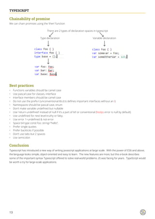 13
TYPESCRIPT
Chainability of promise
We can chain promises using the ‘then’ function
There are 2 types of declaration spaces in typescript
Type declaration Variable declaration
Best practices
•	 Functions variables should be camel case
•	 Use pascal case for classes, interface
•	 Interface members should be camel case
•	 Do not use the prefix I (unconventional lib.d.ts defines important interfaces without an I)
•	 Namespaces should be pascal case, enum
•	 Don’t make variable undefined but nullable
•	 Use ‘return undefined’ instead of null if it’s a part of A/I or conventional (Nodys error is null by default)
•	 Use undefined for next level truthy or falsy.
•	 Use error 1=undefined & not error
•	 Space b4 type const foo: string=”hello”;
•	 Prefer single quotes
•	 Prefer backticks if possible
•	 Don’t use tabs but 2 spaces
•	 Use semicolon
Conclusion
Typescript has introduced a new way of writing javascript applications at large scale. With the power of ES6 and above,
the language looks simple, object-oriented and easy to learn. The new features are more, but this e-book describes
some of the important syntax Typescript offered to solve real-world problems JS was facing for years. TypeScript would
be worth a try for large-scale applications.
 