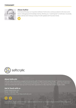 14
TYPESCRIPT
About Author
Krishnanand Sivaraj is an inquisitive Software Techie and a continuous learner who loves archi-
tecture, debugging and knowledge sharing. Working as a “Lead Engineer” at Softcrylic, he actively
blogs, attends tech-meetups to keep himself updated with futuristic trends.
© 2018 Softcrylic. All rights reserved. Softcrylic is a registered trademark of Softcrylic, LLC. The above content is proprietary to SoftcrylicApplications
of five common practices
About Softcrylic
Softcrylic helps organizations navigate and execute the path of Digital Transformation through IT solutions and services in
a variety of technical disciplines including Software Development, Test Engineering, Data and Analytics. Since 2000, Soft-
crylic has worked with both start-ups and Fortune 500 organizations to help make their company goals a reality.
Get in Touch with us
Email: info@softcylic.com
Phone: +1 609 452 7638
For more information, visit https://softcrylic.com
 