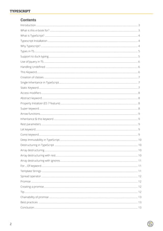 2
TYPESCRIPTTYPESCRIPT
Contents
Introduction............................................................................................................................................................. 3
What is this e-book for?........................................................................................................................................ 3
What is TypeScript?................................................................................................................................................ 4
Typescript Installation........................................................................................................................................... 4
Why Typescript?...................................................................................................................................................... 4
Types in TS............................................................................................................................................................... 5
Support to duck typing.......................................................................................................................................... 5
Use of Jquery in TS................................................................................................................................................. 6
Handling Undefined .............................................................................................................................................. 6
This Keyword........................................................................................................................................................... 6
Creation of classes................................................................................................................................................. 7
Single Inheritance in TypeScript.......................................................................................................................... 7
Static Keyword......................................................................................................................................................... 7
Access modifiers..................................................................................................................................................... 8
Abstract keyword.................................................................................................................................................... 8
Property Initializer (ES 7 feature)........................................................................................................................ 8
Super keyword........................................................................................................................................................ 8
Arrow functions....................................................................................................................................................... 9
Inheritance & this keyword.................................................................................................................................. 9
Rest parameters..................................................................................................................................................... 9
Let keyword.............................................................................................................................................................. 9
Const keyword......................................................................................................................................................... 9
Deep Immutability in TypeScript......................................................................................................................... 10
Destructuring in TypeScript................................................................................................................................. 10
Array destructuring................................................................................................................................................ 10
Array destructuring with rest............................................................................................................................... 10
Array destructuring with ignores........................................................................................................................ 11
For….Of keyword..................................................................................................................................................... 11
Template Strings .................................................................................................................................................... 11
Spread operator..................................................................................................................................................... 12
Promise..................................................................................................................................................................... 12
Creating a promise................................................................................................................................................. 12
Tip............................................................................................................................................................................... 12
Chainability of promise......................................................................................................................................... 13
Best practices ......................................................................................................................................................... 13
Conclusion................................................................................................................................................................ 13
 