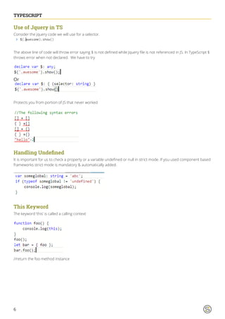 6
TYPESCRIPT
Use of Jquery in TS
Consider the jquery code we will use for a selector.
The above line of code will throw error saying $ is not defined while Jquery file is not referenced in JS. In TypeScript $
throws error when not declared. We have to try
Or
Protects you from portion of JS that never worked
Handling Undefined
It is important for us to check a property or a variable undefined or null in strict mode. If you used component based
frameworks strict mode is mandatory & automatically added.
This Keyword
The keyword ‘this’ is called a calling context
//return the foo method instance
 
