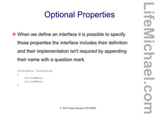© 2015 Haim Michael 20150807
Optional Properties
 When we define an interface it is possible to specify
those properties the interface includes their definition
and their implementation isn't required by appending
their name with a question mark.
interface ILocation
{
x?:number;
y?:number;
}
LifeMichael.com
 