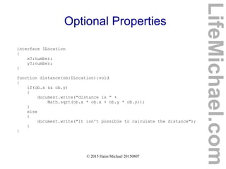 © 2015 Haim Michael 20150807
Optional Properties
interface ILocation
{
x?:number;
y?:number;
}
function distance(ob:ILocation):void
{
if(ob.x && ob.y)
{
document.write("distance is " +
Math.sqrt(ob.x * ob.x + ob.y * ob.y));
}
else
{
document.write("it isn't possible to calculate the distance");
}
}
LifeMichael.com
 
