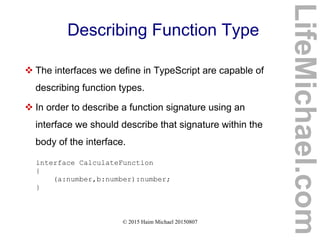 © 2015 Haim Michael 20150807
Describing Function Type
 The interfaces we define in TypeScript are capable of
describing function types.
 In order to describe a function signature using an
interface we should describe that signature within the
body of the interface.
interface CalculateFunction
{
(a:number,b:number):number;
}
LifeMichael.com
 