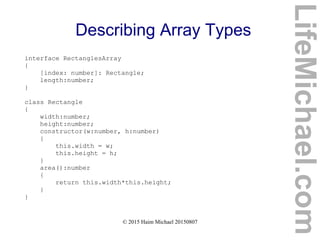 © 2015 Haim Michael 20150807
Describing Array Types
interface RectanglesArray
{
[index: number]: Rectangle;
length:number;
}
class Rectangle
{
width:number;
height:number;
constructor(w:number, h:number)
{
this.width = w;
this.height = h;
}
area():number
{
return this.width*this.height;
}
}
LifeMichael.com
 