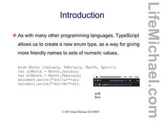 © 2015 Haim Michael 20150807
Introduction
 As with many other programming languages, TypeScript
allows us to create a new enum type, as a way for giving
more friendly names to sets of numeric values.
enum Month {January, February, March, April};
var a:Month = Month.January;
var b:Month = Month.February;
document.write("<br/>a="+a);
document.write("<br/>b="+b);
LifeMichael.com
 