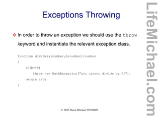© 2015 Haim Michael 20150807
Exceptions Throwing
 In order to throw an exception we should use the throw
keyword and instantiate the relevant exception class.
function divide(a:number,b:number):number
{
if(b==0)
throw new MathException("you cannot divide by 0!");
return a/b;
}
LifeMichael.com
 