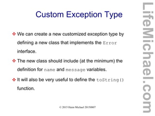 © 2015 Haim Michael 20150807
Custom Exception Type
 We can create a new customized exception type by
defining a new class that implements the Error
interface.
 The new class should include (at the minimum) the
definition for name and message variables.
 It will also be very useful to define the toString()
function.
LifeMichael.com
 