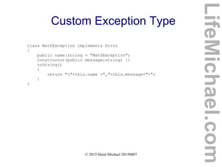 © 2015 Haim Michael 20150807
Custom Exception Type
class MathException implements Error
{
public name:string = "MathException";
constructor(public message:string) {}
toString()
{
return "("+this.name +","+this.message+")";
}
}
LifeMichael.com
 