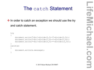 © 2015 Haim Michael 20150807
The catch Statement
 In order to catch an exception we should use the try
and catch statement.
try
{
document.write("<br/>divide(3,5)="+divide(3,5));
document.write("<br/>divide(7,0)="+divide(7,0));
document.write("<br/>divide(3,5)="+divide(12,5));
}
catch(e)
{
document.write(e.message);
}
LifeMichael.com
 