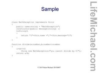 © 2015 Haim Michael 20150807
Sample
class MathException implements Error
{
public name:string = "MathException";
constructor(public message:string) {}
toString()
{
return "("+this.name +","+this.message+")";
}
}
function divide(a:number,b:number):number
{
if(b==0)
throw new MathException("you cannot divide by 0!");
return a/b;
}
LifeMichael.com
 