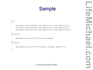 © 2015 Haim Michael 20150807
Sample
try
{
document.write("<br/>divide(3,5)="+divide(3,5));
document.write("<br/>divide(7,0)="+divide(7,0));
document.write("<br/>divide(3,5)="+divide(12,5));
}
catch(e)
{
document.write("<br/>"+e.message);
}
finally
{
document.write("<br/>finally always works!");
}
LifeMichael.com
 