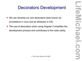 © 2015 Haim Michael 20150807
Decorators Development
 We can develop our own decorators (also known as
annotations in Java and as attributes in C#).
 The use of decorators when using Angular 2 simplifies the
development process and contributes to the code clarity.
LifeMichael.com
 
