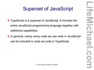© 2015 Haim Michael 20150807
Superset of JavaScript
 TypeScript is a superset of JavaScript. It includes the
entire JavaScript programming language together with
additional capabilities.
 In general, nearly every code we can write in JavaScript
can be included in code we write in TypeScript.
LifeMichael.com
 