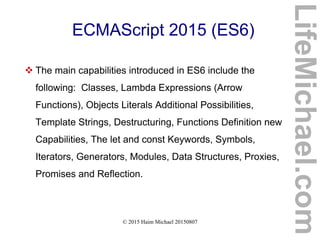 © 2015 Haim Michael 20150807
ECMAScript 2015 (ES6)
 The main capabilities introduced in ES6 include the
following: Classes, Lambda Expressions (Arrow
Functions), Objects Literals Additional Possibilities,
Template Strings, Destructuring, Functions Definition new
Capabilities, The let and const Keywords, Symbols,
Iterators, Generators, Modules, Data Structures, Proxies,
Promises and Reflection.
LifeMichael.com
 